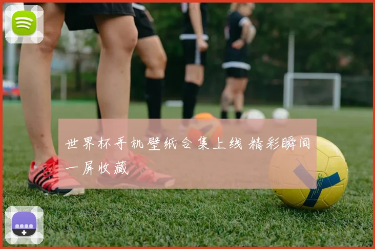 世界杯手机壁纸合集上线 精彩瞬间一屏收藏