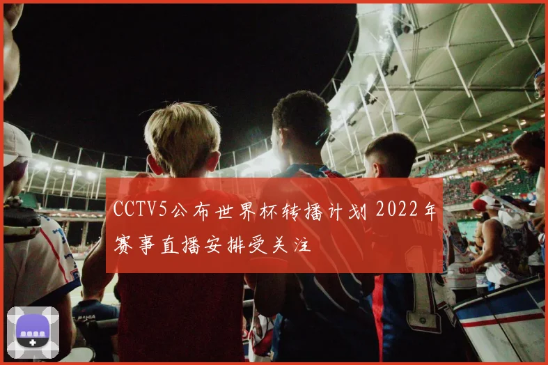 CCTV5公布世界杯转播计划 2022年赛事直播安排受关注