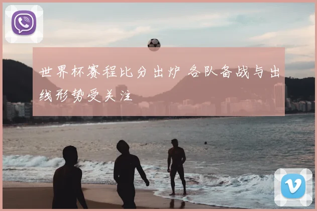 世界杯赛程比分出炉 各队备战与出线形势受关注